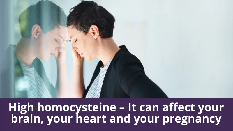 High homocysteine – It can affect your brain, your heart and your pregnancy.